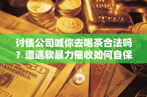 武汉讨债公司喊你去喝茶合法吗？遭遇软暴力催收如何自保？
